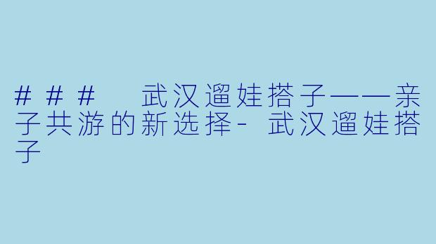 ### 武汉遛娃搭子——亲子共游的新选择-武汉遛娃搭子