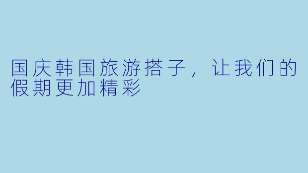 国庆韩国旅游搭子，让我们的假期更加精彩