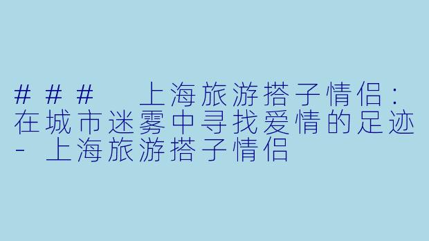 ### 上海旅游搭子情侣：在城市迷雾中寻找爱情的足迹-上海旅游搭子情侣