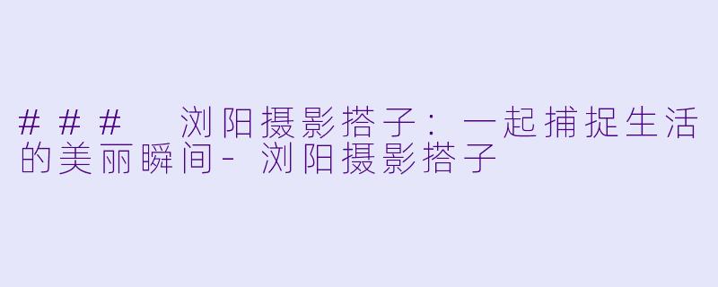 ### 浏阳摄影搭子:一起捕捉生活的美丽瞬间