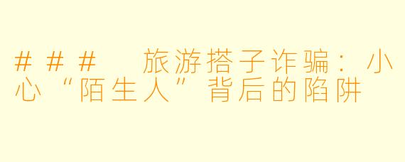 ### 旅游搭子诈骗：小心“陌生人”背后的陷阱