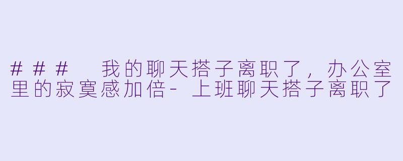 ### 我的聊天搭子离职了，办公室里的寂寞感加倍-上班聊天搭子离职了