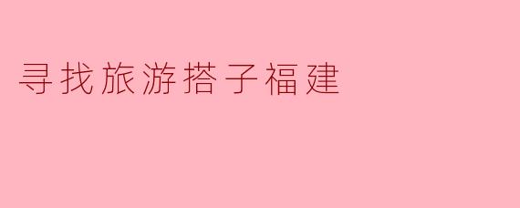寻找旅游搭子，共享福建的美丽
