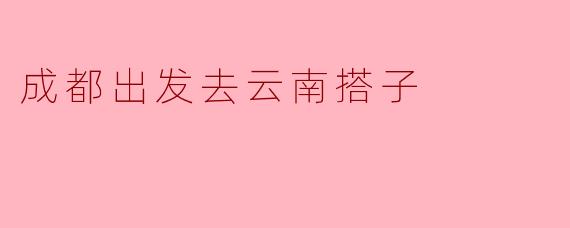 从成都出发去云南旅行,有没有推荐的搭子和行程安排?