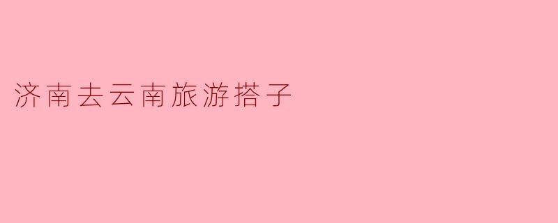 探寻云南之美,济南旅游搭子的完美选择