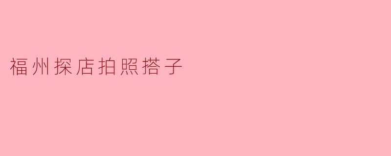 福州探店拍照搭子:寻找美食与美景的完美搭档