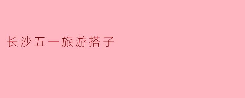 长沙五一旅游搭子