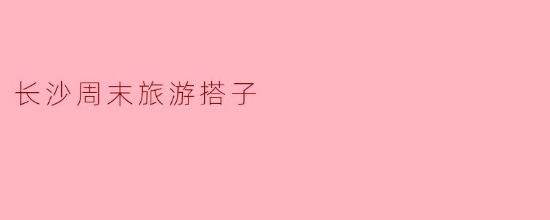 长沙周末旅游搭子——发现城市的新魅力