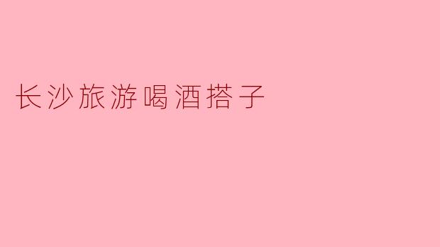 长沙旅游喝酒搭子