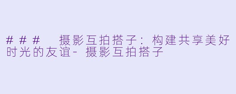### 摄影互拍搭子：构建共享美好时光的友谊-摄影互拍搭子