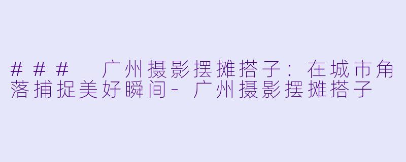 ### 广州摄影摆摊搭子：在城市角落捕捉美好瞬间-广州摄影摆摊搭子