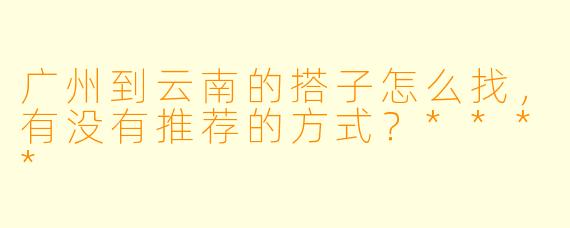 广州到云南的搭子怎么找,有没有推荐的方式?****