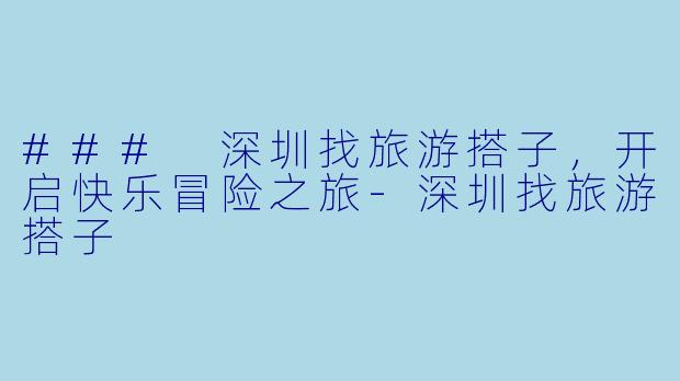 ### 深圳找旅游搭子，开启快乐冒险之旅-深圳找旅游搭子