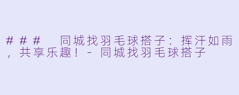 ### 同城找羽毛球搭子：挥汗如雨，共享乐趣！-同城找羽毛球搭子