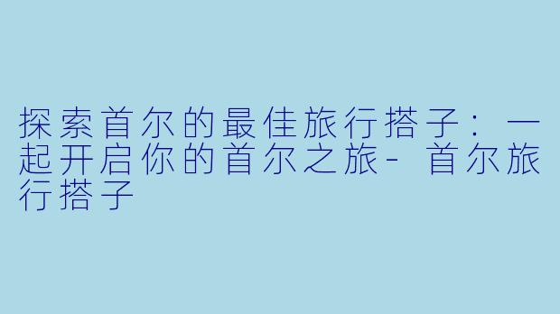 探索首尔的最佳旅行搭子：一起开启你的首尔之旅-首尔旅行搭子