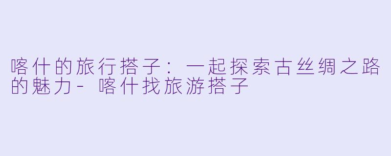 喀什的旅行搭子：一起探索古丝绸之路的魅力-喀什找旅游搭子