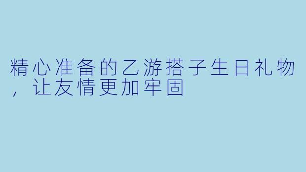 精心准备的乙游搭子生日礼物，让友情更加牢固