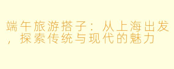 端午旅游搭子:从上海出发,探索传统与现代的魅力