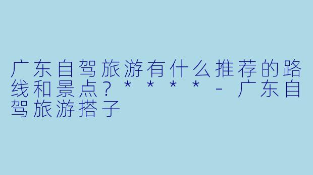 广东自驾旅游有什么推荐的路线和景点?****