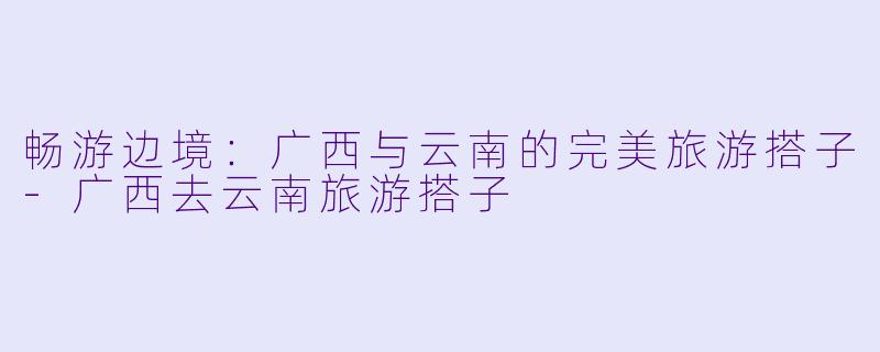畅游边境：广西与云南的完美旅游搭子-广西去云南旅游搭子