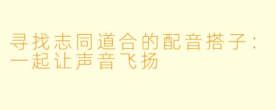 寻找志同道合的配音搭子:一起让声音飞扬