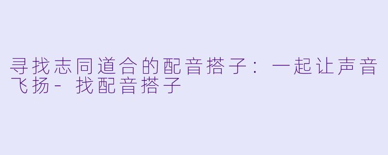 寻找志同道合的配音搭子：一起让声音飞扬-找配音搭子