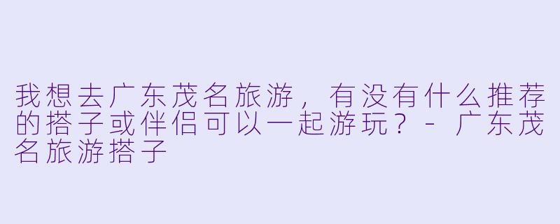 我想去广东茂名旅游,有没有什么推荐的搭子或伴侣可以一起游玩?