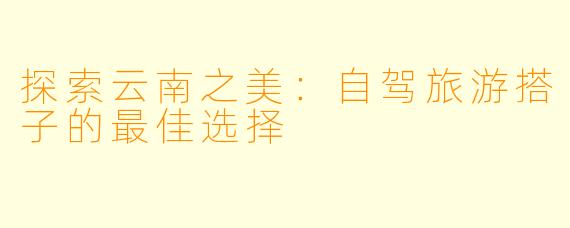 探索云南之美：自驾旅游搭子的最佳选择
