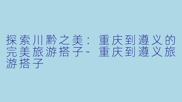 探索川黔之美：重庆到遵义的完美旅游搭子-重庆到遵义旅游搭子