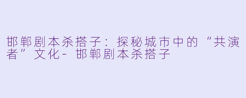 邯郸剧本杀搭子：探秘城市中的“共演者”文化-邯郸剧本杀搭子