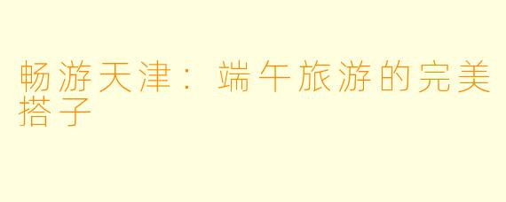 畅游天津：端午旅游的完美搭子