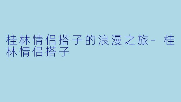 桂林情侣搭子的浪漫之旅-桂林情侣搭子