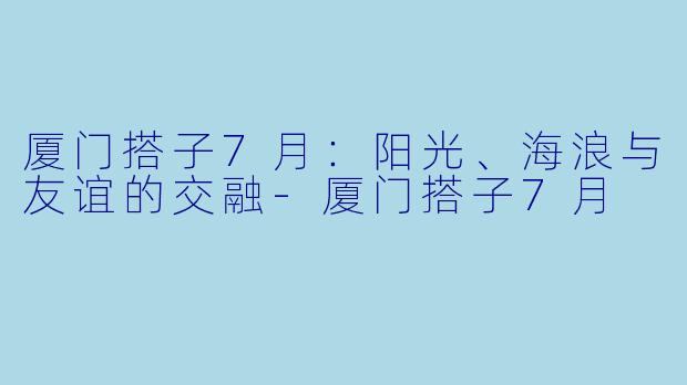 厦门搭子7月：阳光、海浪与友谊的交融-厦门搭子7月