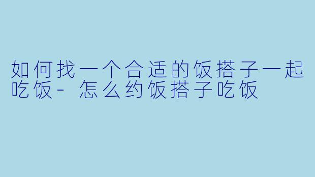 如何找一个合适的饭搭子一起吃饭-怎么约饭搭子吃饭