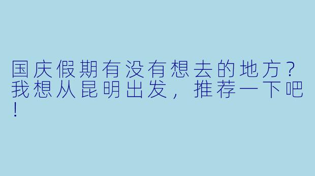 国庆假期有没有想去的地方？我想从昆明出发，推荐一下吧！