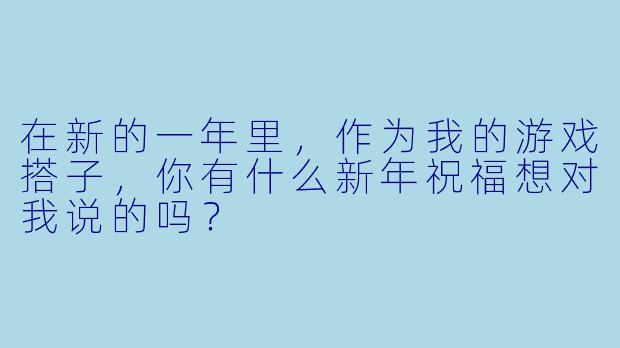 在新的一年里，作为我的游戏搭子，你有什么新年祝福想对我说的吗？