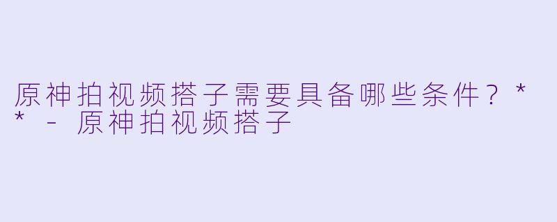 原神拍视频搭子需要具备哪些条件？**-原神拍视频搭子