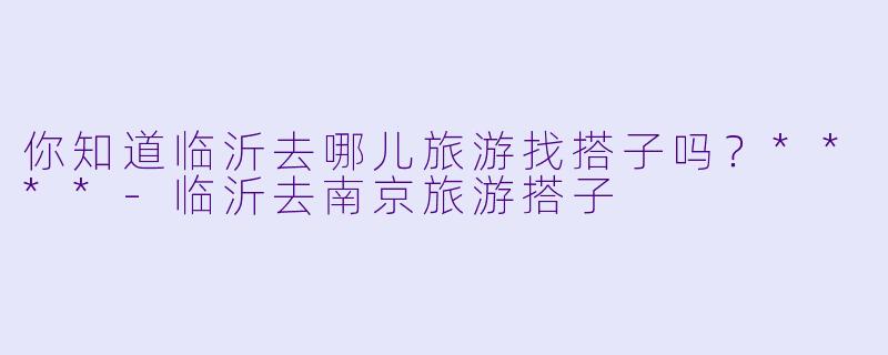 你知道临沂去哪儿旅游找搭子吗？****-临沂去南京旅游搭子