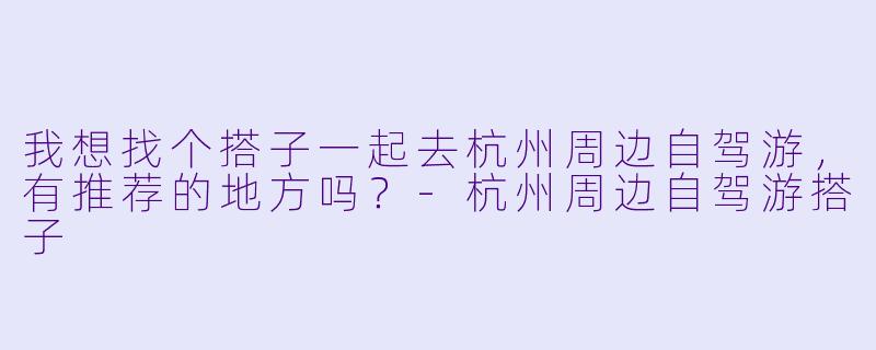我想找个搭子一起去杭州周边自驾游,有推荐的地方吗?