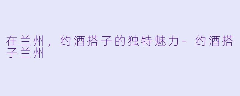 在兰州，约酒搭子的独特魅力-约酒搭子兰州