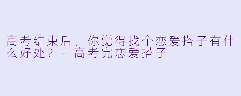 高考结束后，你觉得找个恋爱搭子有什么好处？-高考完恋爱搭子