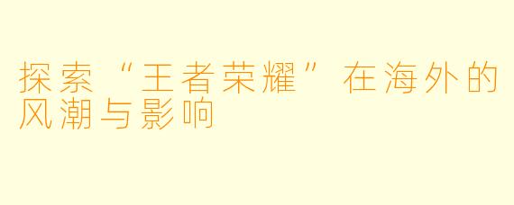 探索“王者荣耀”在海外的风潮与影响