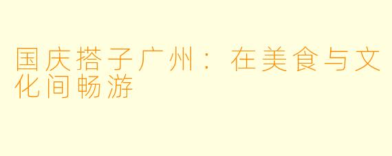 国庆搭子广州：在美食与文化间畅游