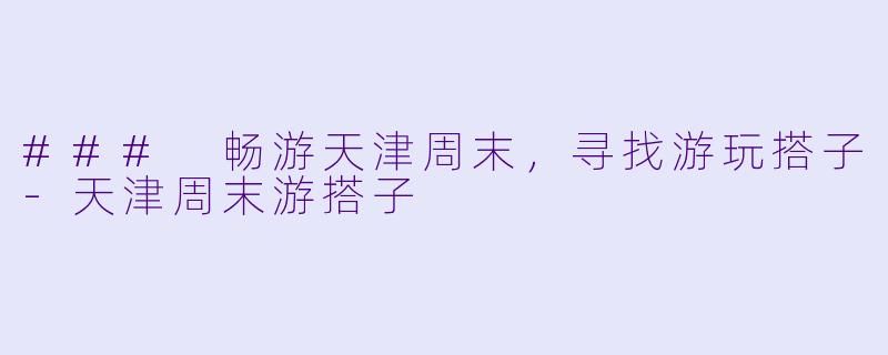 ### 畅游天津周末，寻找游玩搭子-天津周末游搭子
