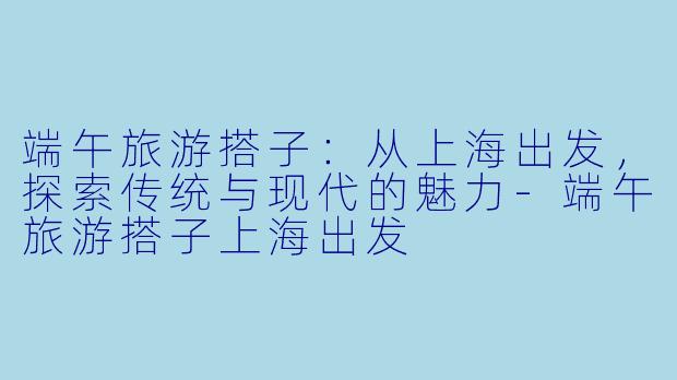 端午旅游搭子：从上海出发，探索传统与现代的魅力-端午旅游搭子上海出发
