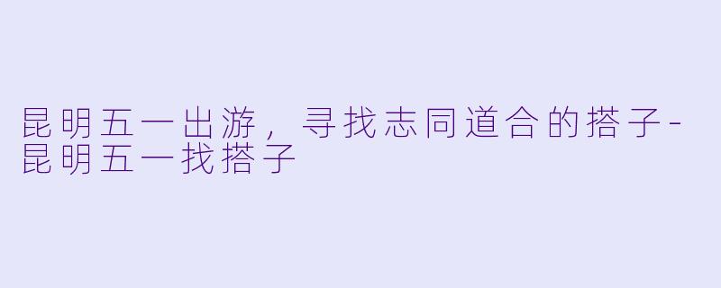 昆明五一出游，寻找志同道合的搭子-昆明五一找搭子