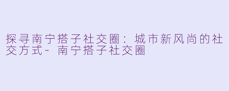探寻南宁搭子社交圈:城市新风尚的社交方式