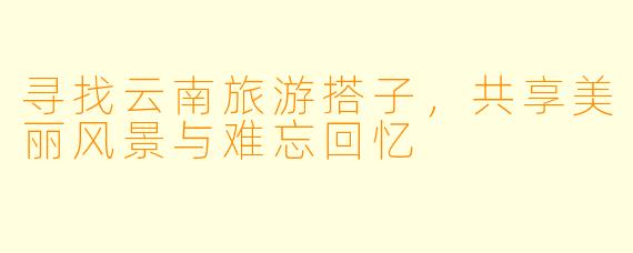 寻找云南旅游搭子,共享美丽风景与难忘回忆