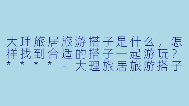 大理旅居旅游搭子是什么，怎样找到合适的搭子一起游玩？****-大理旅居旅游搭子