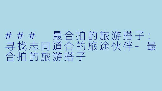 ### 最合拍的旅游搭子：寻找志同道合的旅途伙伴-最合拍的旅游搭子